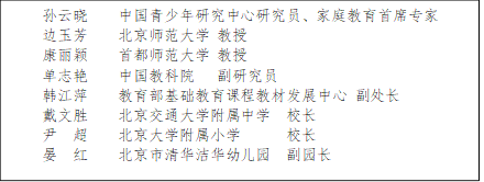 孙云晓    中国青少年研究中心研究员、家庭教育首席专家
      边玉芳    北京师范大学 教授
      康丽颖    首都师范大学 教授
      单志艳    中国教科院   副研究员
      韩江萍    教育部基础教育课程教材发展中心 副处长
      戴文胜    北京交通大学附属中学  校长
      尹  超    北京大学附属小学      校长
      晏  红    北京市清华洁华幼儿园  副园长
      